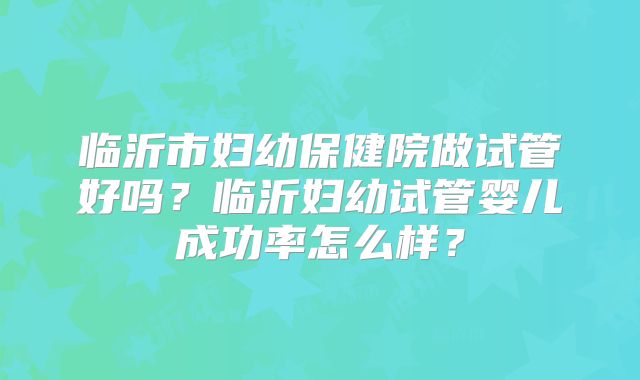 临沂市妇幼保健院做试管好吗？临沂妇幼试管婴儿成功率怎么样？