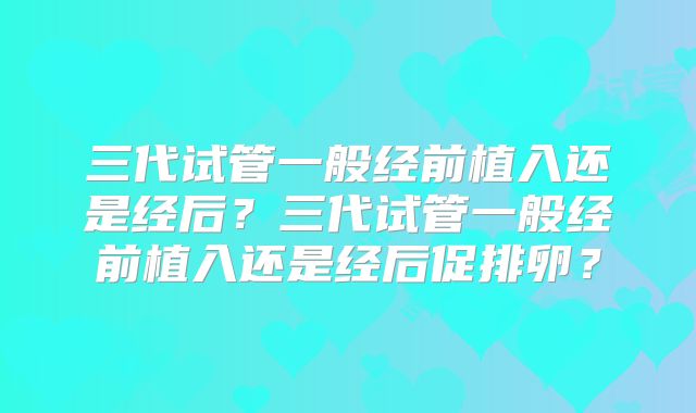 三代试管一般经前植入还是经后？三代试管一般经前植入还是经后促排卵？