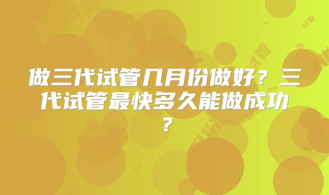 做三代试管几月份做好？三代试管最快多久能做成功？