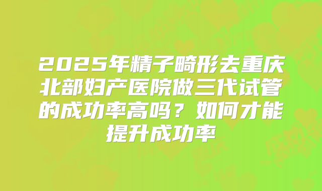 2025年精子畸形去重庆北部妇产医院做三代试管的成功率高吗？如何才能提升成功率