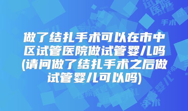 做了结扎手术可以在市中区试管医院做试管婴儿吗(请问做了结扎手术之后做试管婴儿可以吗)