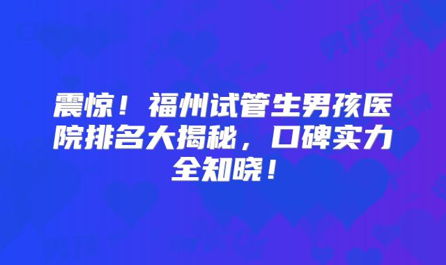 震惊！福州试管生男孩医院排名大揭秘，口碑实力全知晓！