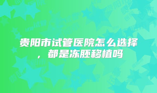 贵阳市试管医院怎么选择,都是冻胚移植吗