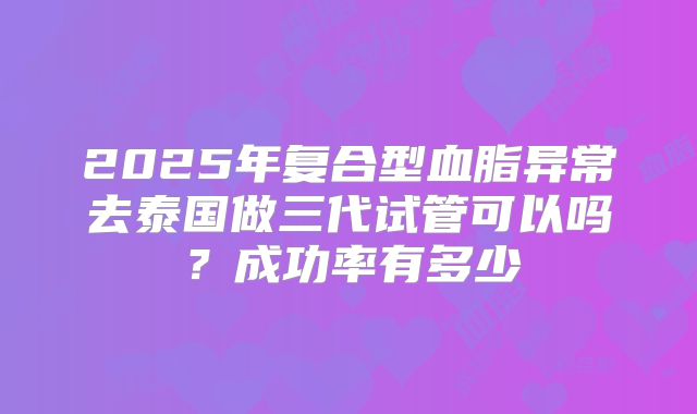 2025年复合型血脂异常去泰国做三代试管可以吗？成功率有多少
