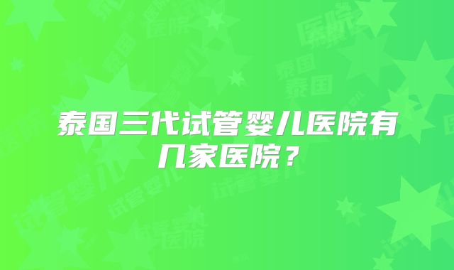 泰国三代试管婴儿医院有几家医院？