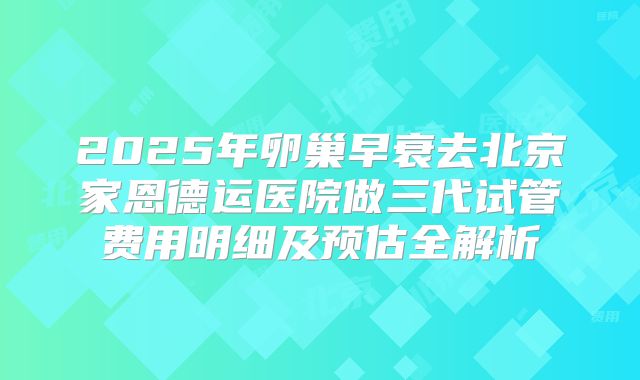 2025年卵巢早衰去北京家恩德运医院做三代试管费用明细及预估全解析