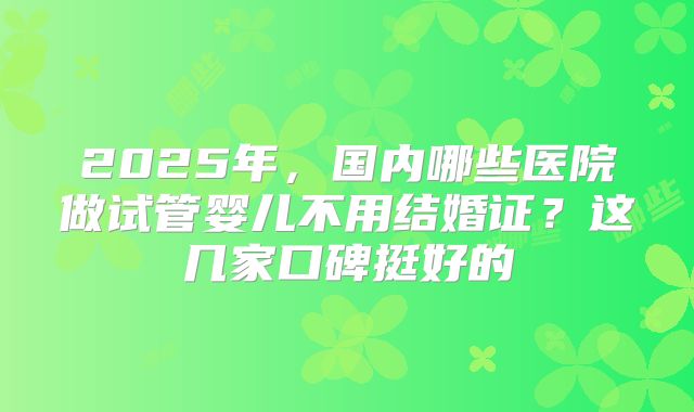 2025年,国内哪些医院做试管婴儿不用结婚证?这几家口碑挺好的