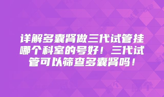 详解多囊肾做三代试管挂哪个科室的号好!三代试管可以筛查多囊肾吗!