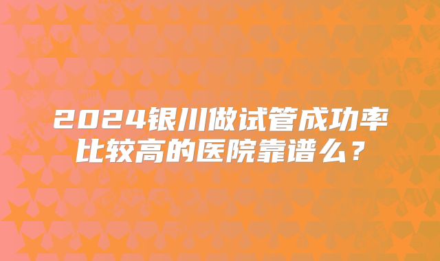 2024银川做试管成功率比较高的医院靠谱么?