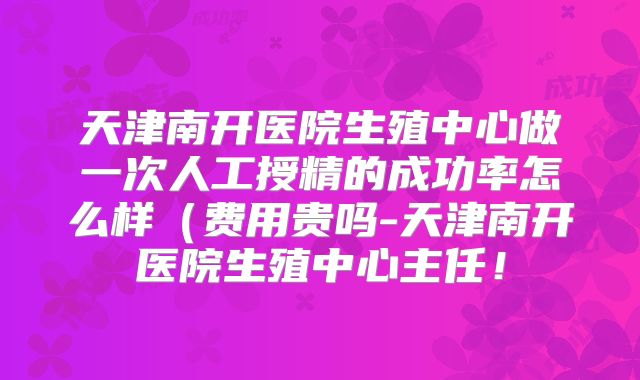 天津南开医院生殖中心做一次人工授精的成功率怎么样(费用贵吗-天津南开医院生殖中心主任!