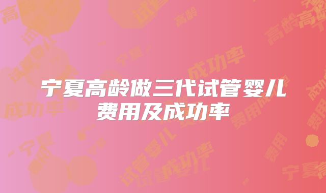 宁夏高龄做三代试管婴儿费用及成功率