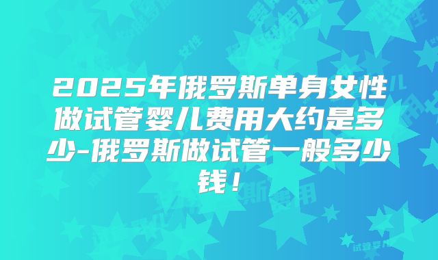 2025年俄罗斯单身女性做试管婴儿费用大约是多少-俄罗斯做试管一般多少钱！