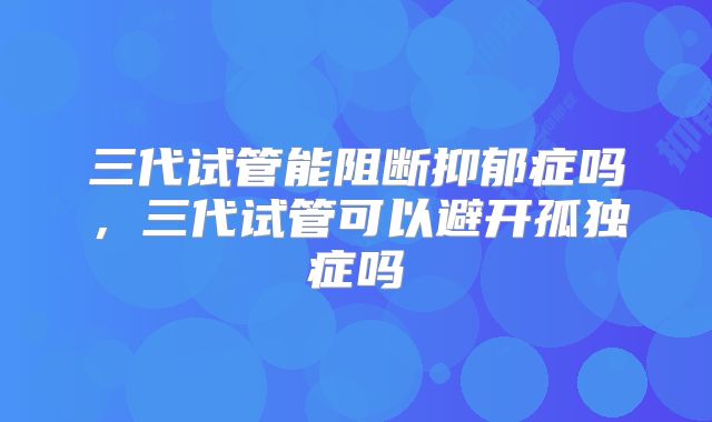 三代试管能阻断抑郁症吗,三代试管可以避开孤独症吗
