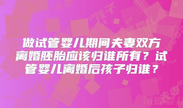 做试管婴儿期间夫妻双方离婚胚胎应该归谁所有？试管婴儿离婚后孩子归谁？
