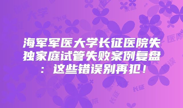 海军军医大学长征医院失独家庭试管失败案例复盘:这些错误别再犯!