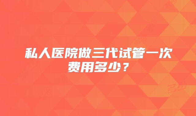 私人医院做三代试管一次费用多少?