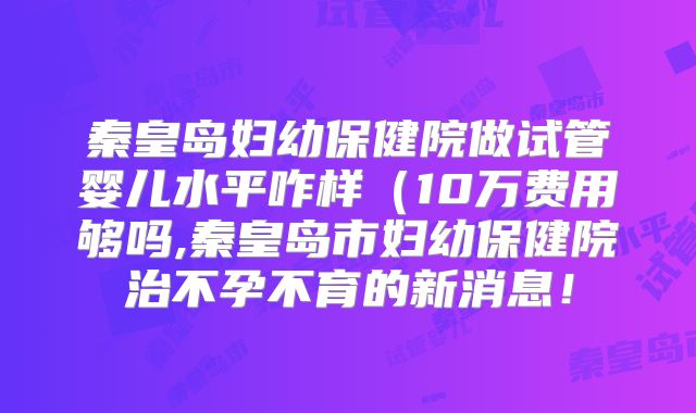 秦皇岛妇幼保健院做试管婴儿水平咋样（10万费用够吗,秦皇岛市妇幼保健院治不孕不育的新消息！