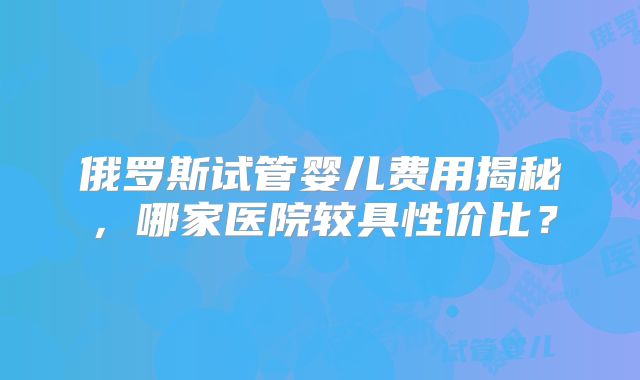 俄罗斯试管婴儿费用揭秘，哪家医院较具性价比？