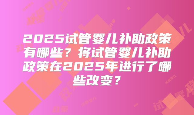 2025试管婴儿补助政策有哪些?将试管婴儿补助政策在2025年进行了哪些改变?