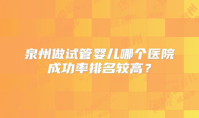 泉州做试管婴儿哪个医院成功率排名较高?