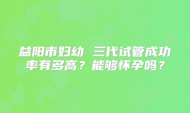 益阳市妇幼 三代试管成功率有多高?能够怀孕吗?