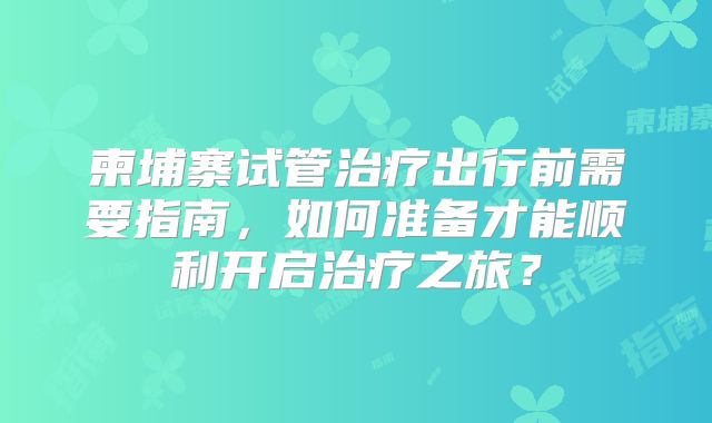 柬埔寨试管治疗出行前需要指南，如何准备才能顺利开启治疗之旅？