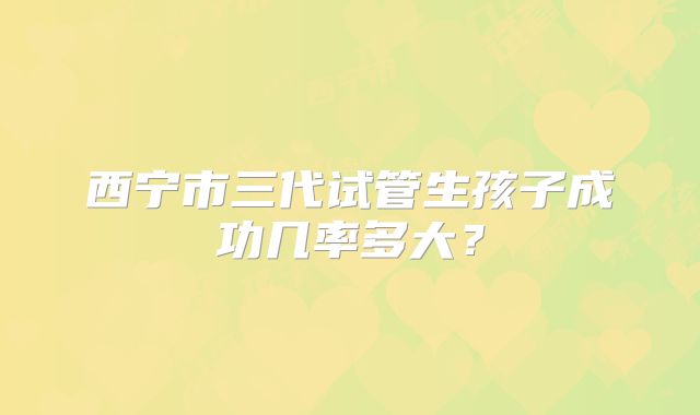 西宁市三代试管生孩子成功几率多大?