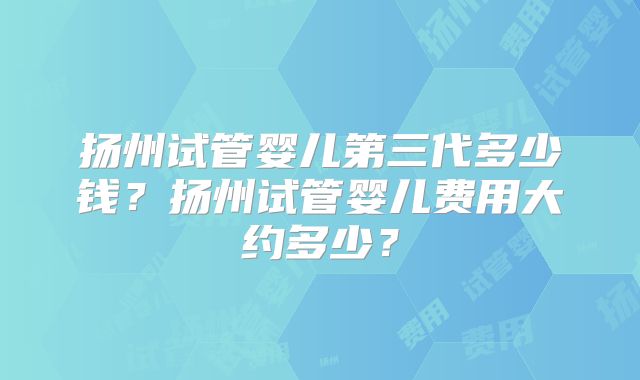 扬州试管婴儿第三代多少钱?扬州试管婴儿费用大约多少?