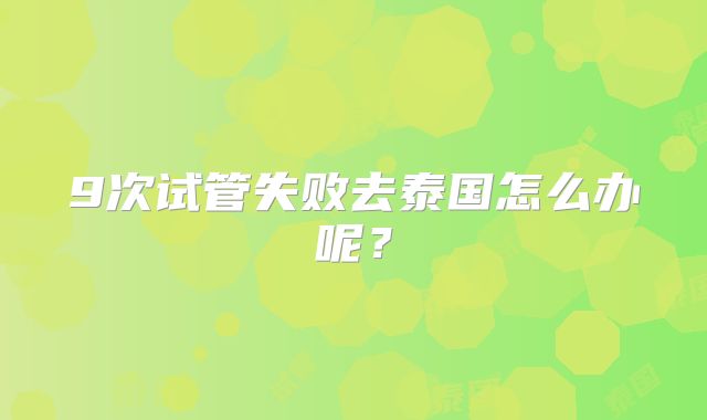 9次试管失败去泰国怎么办呢？