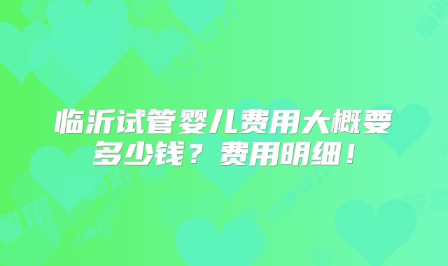 临沂试管婴儿费用大概要多少钱?费用明细!