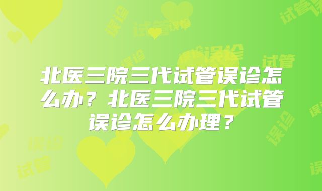 北医三院三代试管误诊怎么办?北医三院三代试管误诊怎么办理?