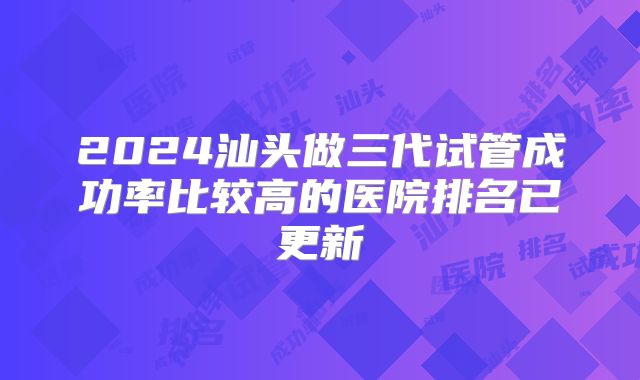 2024汕头做三代试管成功率比较高的医院排名已更新