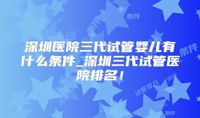 深圳医院三代试管婴儿有什么条件_深圳三代试管医院排名！