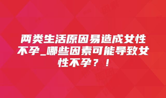 两类生活原因易造成女性不孕_哪些因素可能导致女性不孕？！