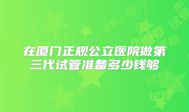 在厦门正规公立医院做第三代试管准备多少钱够