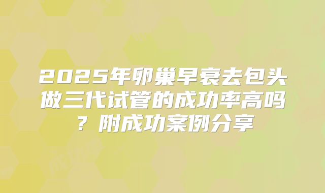 2025年卵巢早衰去包头做三代试管的成功率高吗?附成功案例分享