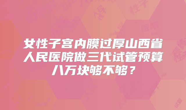 女性子宫内膜过厚山西省人民医院做三代试管预算八万块够不够?