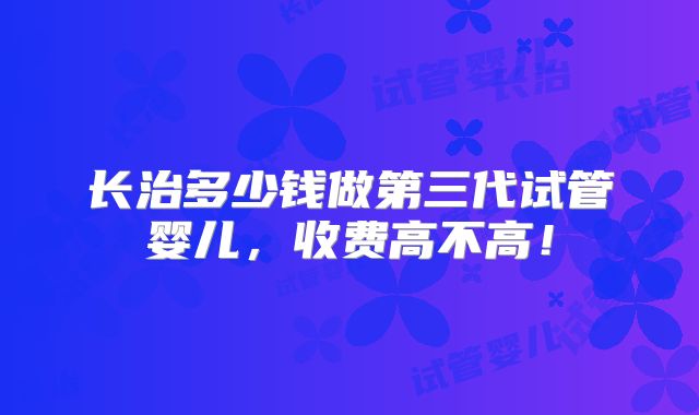 长治多少钱做第三代试管婴儿，收费高不高！