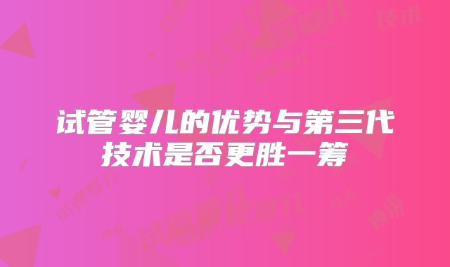 试管婴儿的优势与第三代技术是否更胜一筹
