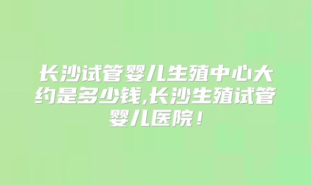 长沙试管婴儿生殖中心大约是多少钱,长沙生殖试管婴儿医院！
