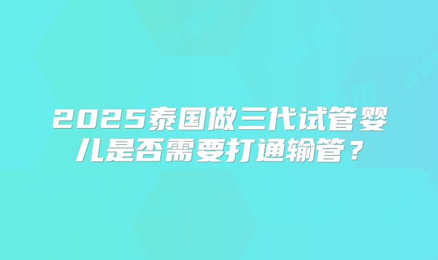 2025泰国做三代试管婴儿是否需要打通输管？