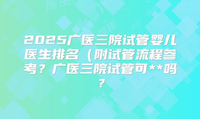 2025广医三院试管婴儿医生排名(附试管流程参考?广医三院试管可**吗?