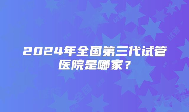 2024年全国第三代试管医院是哪家？