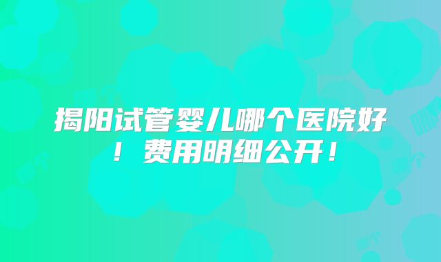 揭阳试管婴儿哪个医院好!费用明细公开!