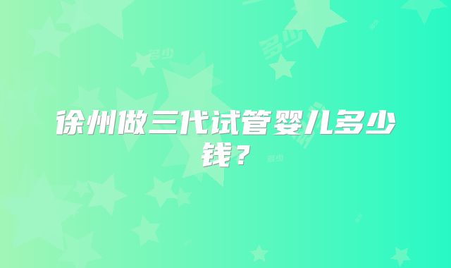 徐州做三代试管婴儿多少钱?