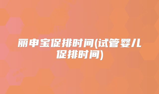 丽申宝促排时间(试管婴儿促排时间)