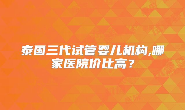泰国三代试管婴儿机构,哪家医院价比高?