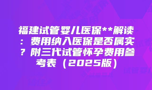 福建试管婴儿医保**解读：费用纳入医保是否属实？附三代试管怀孕费用参考表（2025版）