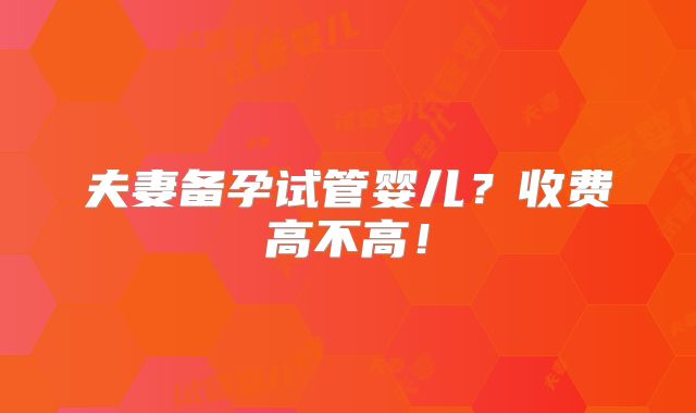 夫妻备孕试管婴儿？收费高不高！