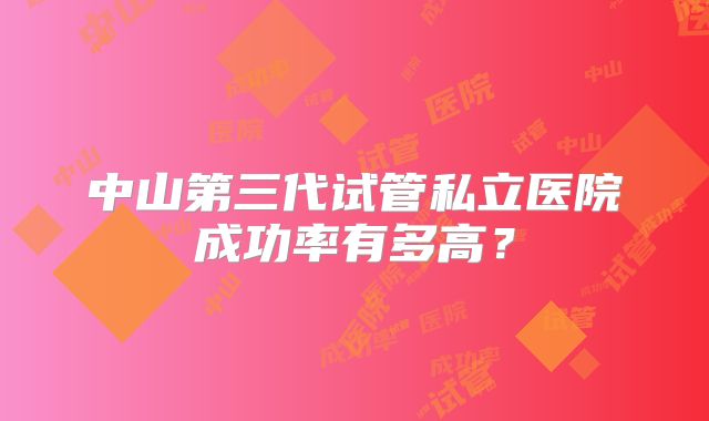 中山第三代试管私立医院成功率有多高？